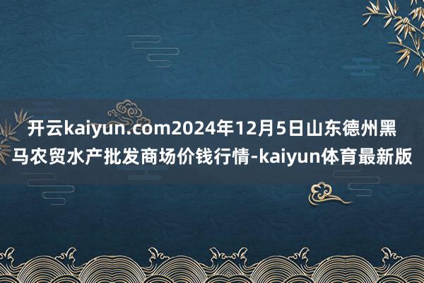 开云kaiyun.com2024年12月5日山东德州黑马农贸水产批发商场价钱行情-kaiyun体育最新版