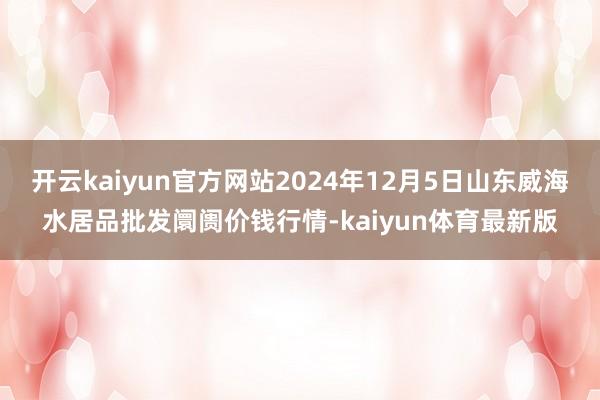 开云kaiyun官方网站2024年12月5日山东威海水居品批发阛阓价钱行情-kaiyun体育最新版
