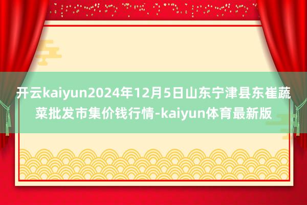 开云kaiyun2024年12月5日山东宁津县东崔蔬菜批发市集价钱行情-kaiyun体育最新版