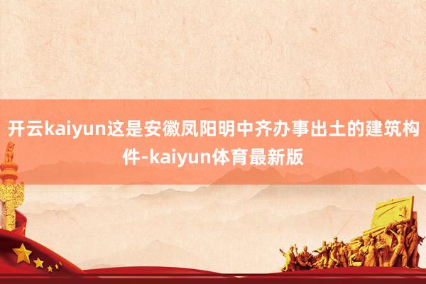 开云kaiyun这是安徽凤阳明中齐办事出土的建筑构件-kaiyun体育最新版