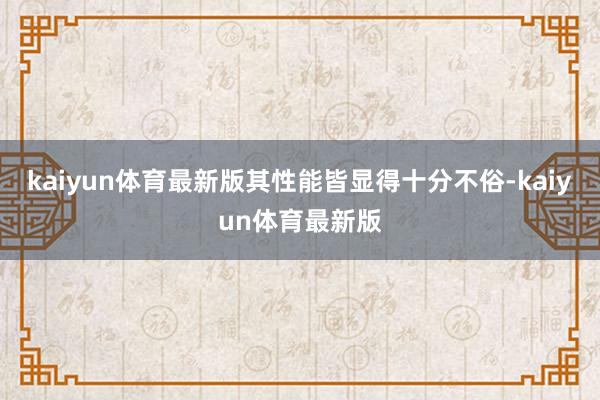 kaiyun体育最新版其性能皆显得十分不俗-kaiyun体育最新版