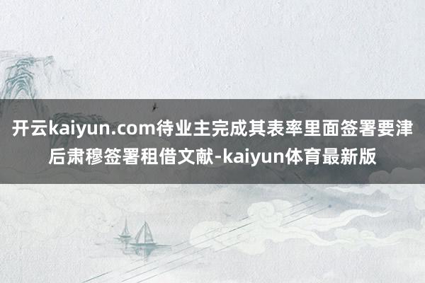 开云kaiyun.com待业主完成其表率里面签署要津后肃穆签署租借文献-kaiyun体育最新版
