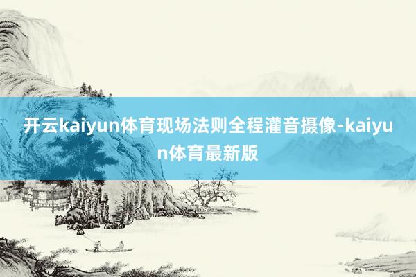 开云kaiyun体育现场法则全程灌音摄像-kaiyun体育最新版
