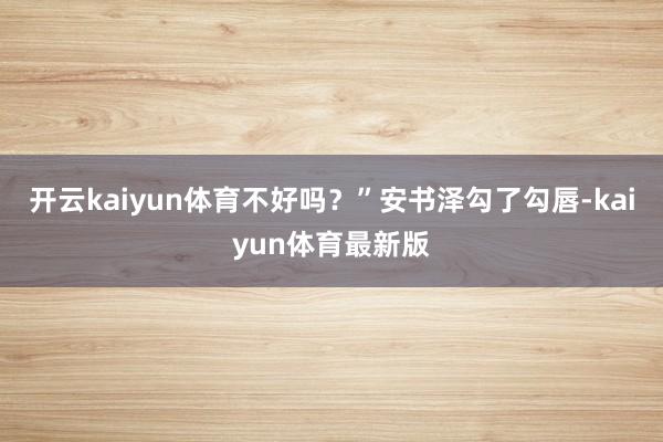 开云kaiyun体育不好吗？”安书泽勾了勾唇-kaiyun体育最新版