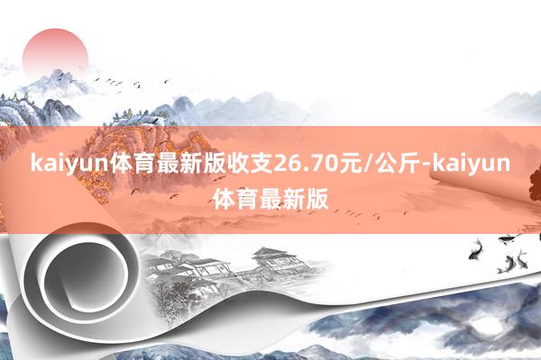 kaiyun体育最新版收支26.70元/公斤-kaiyun体育最新版