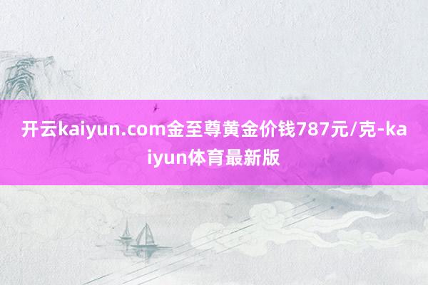 开云kaiyun.com金至尊黄金价钱787元/克-kaiyun体育最新版