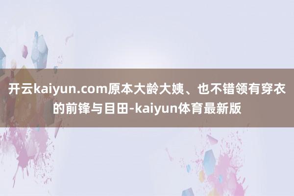 开云kaiyun.com原本大龄大姨、也不错领有穿衣的前锋与目田-kaiyun体育最新版