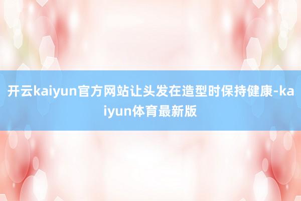 开云kaiyun官方网站让头发在造型时保持健康-kaiyun体育最新版