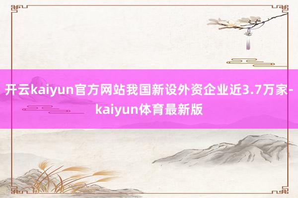 开云kaiyun官方网站我国新设外资企业近3.7万家-kaiyun体育最新版