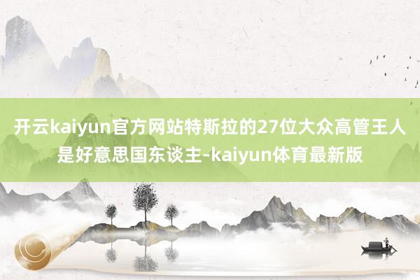 开云kaiyun官方网站特斯拉的27位大众高管王人是好意思国东谈主-kaiyun体育最新版
