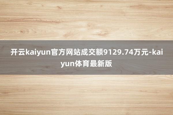 开云kaiyun官方网站成交额9129.74万元-kaiyun体育最新版