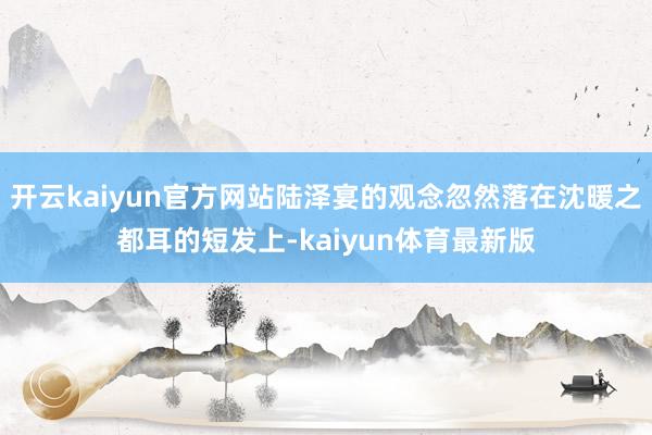 开云kaiyun官方网站陆泽宴的观念忽然落在沈暖之都耳的短发上-kaiyun体育最新版