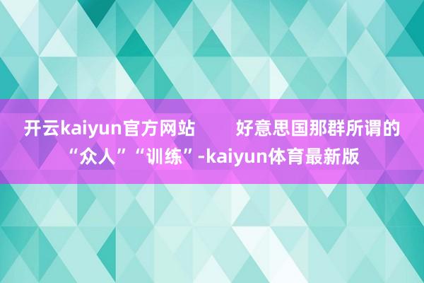 开云kaiyun官方网站        好意思国那群所谓的“众人”“训练”-kaiyun体育最新版