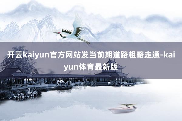 开云kaiyun官方网站发当前期道路粗略走通-kaiyun体育最新版
