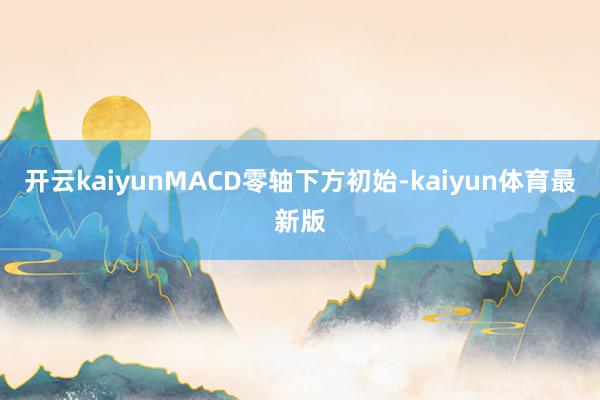 开云kaiyunMACD零轴下方初始-kaiyun体育最新版