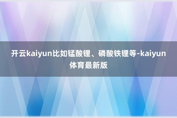 开云kaiyun比如锰酸锂、磷酸铁锂等-kaiyun体育最新版