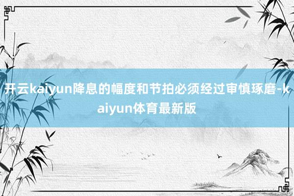 开云kaiyun降息的幅度和节拍必须经过审慎琢磨-kaiyun体育最新版