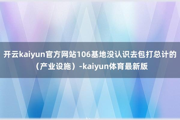 开云kaiyun官方网站106基地没认识去包打总计的（产业设施）-kaiyun体育最新版