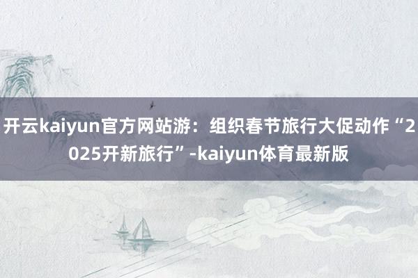 开云kaiyun官方网站游：组织春节旅行大促动作“2025开新旅行”-kaiyun体育最新版