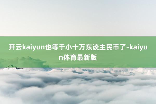 开云kaiyun也等于小十万东谈主民币了-kaiyun体育最新版