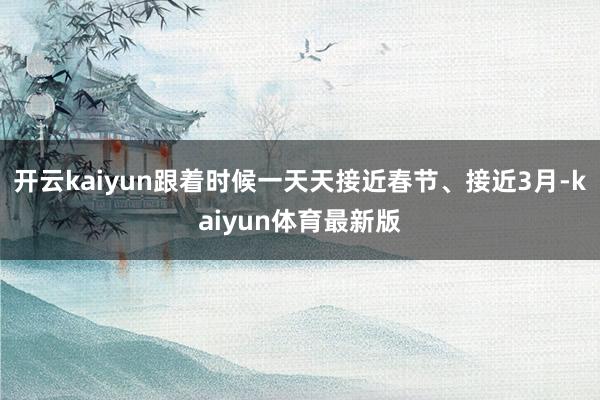 开云kaiyun跟着时候一天天接近春节、接近3月-kaiyun体育最新版