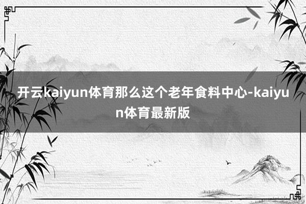 开云kaiyun体育那么这个老年食料中心-kaiyun体育最新版