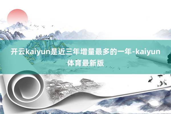 开云kaiyun是近三年增量最多的一年-kaiyun体育最新版