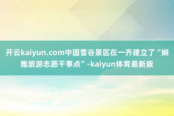 开云kaiyun.com中国雪谷景区在一齐建立了“娴雅旅游志愿干事点”-kaiyun体育最新版