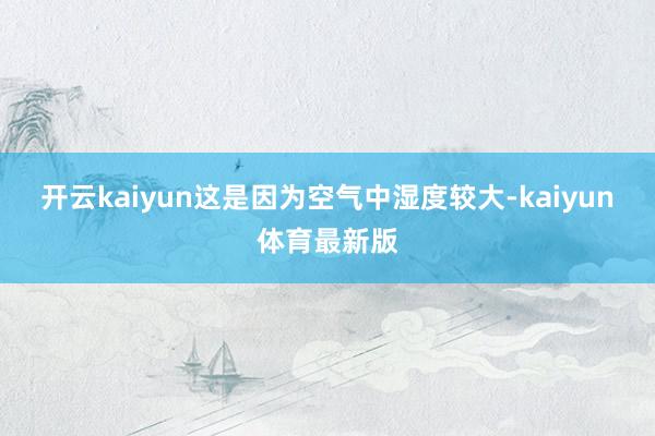 开云kaiyun这是因为空气中湿度较大-kaiyun体育最新版
