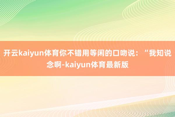 开云kaiyun体育你不错用等闲的口吻说：“我知说念啊-kaiyun体育最新版