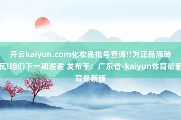 开云kaiyun.com化妆品批号查询!!为正品添砖加瓦!咱们下一期邂逅 发布于：广东省-kaiyun体育最新版