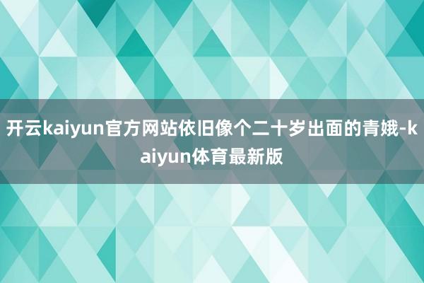 开云kaiyun官方网站依旧像个二十岁出面的青娥-kaiyun体育最新版