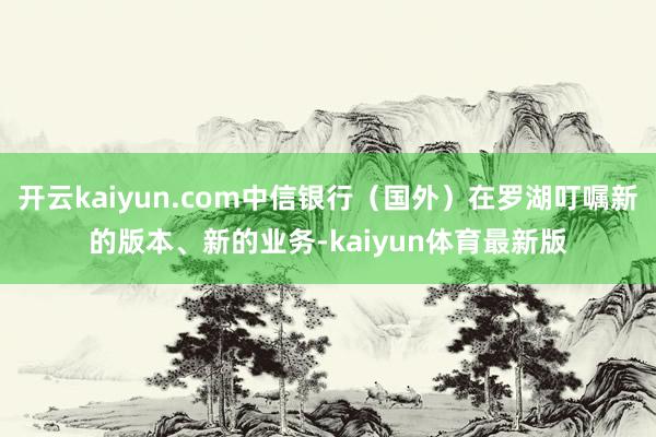 开云kaiyun.com中信银行（国外）在罗湖叮嘱新的版本、新的业务-kaiyun体育最新版