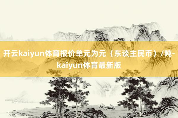 开云kaiyun体育报价单元为元（东谈主民币）/吨-kaiyun体育最新版