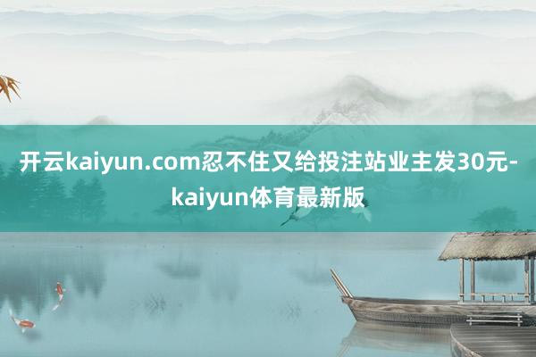 开云kaiyun.com忍不住又给投注站业主发30元-kaiyun体育最新版