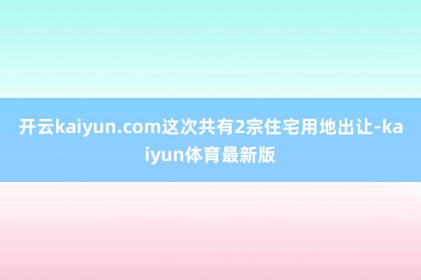 开云kaiyun.com这次共有2宗住宅用地出让-kaiyun体育最新版