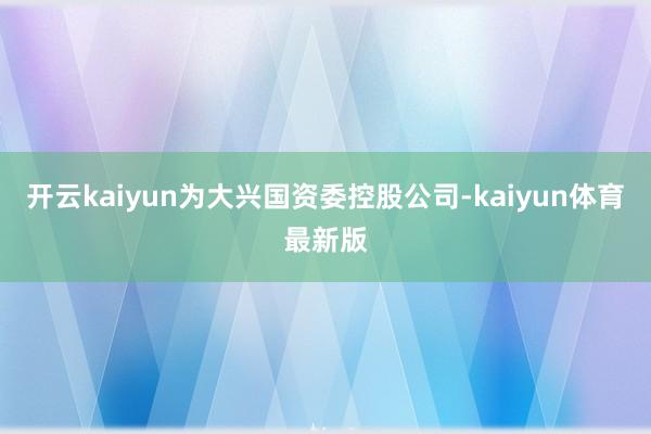 开云kaiyun为大兴国资委控股公司-kaiyun体育最新版