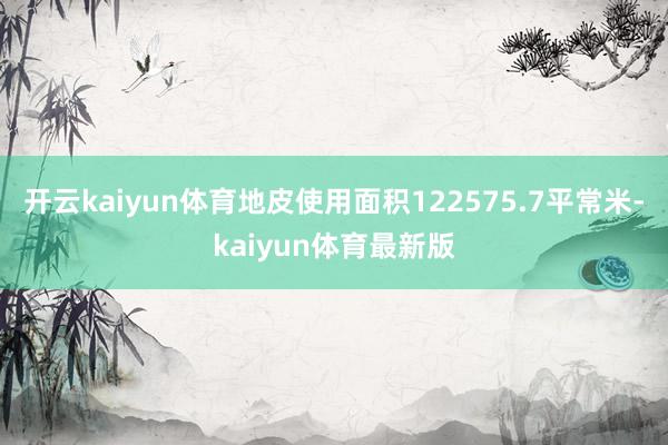开云kaiyun体育地皮使用面积122575.7平常米-kaiyun体育最新版