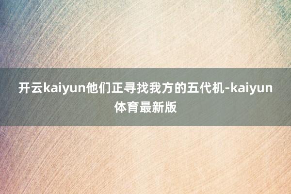 开云kaiyun他们正寻找我方的五代机-kaiyun体育最新版