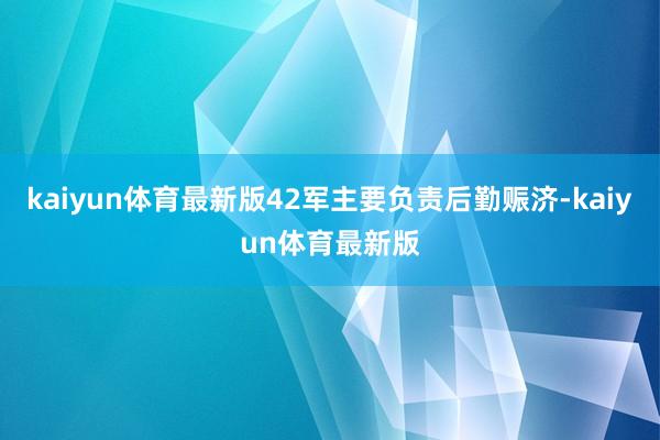 kaiyun体育最新版42军主要负责后勤赈济-kaiyun体育最新版