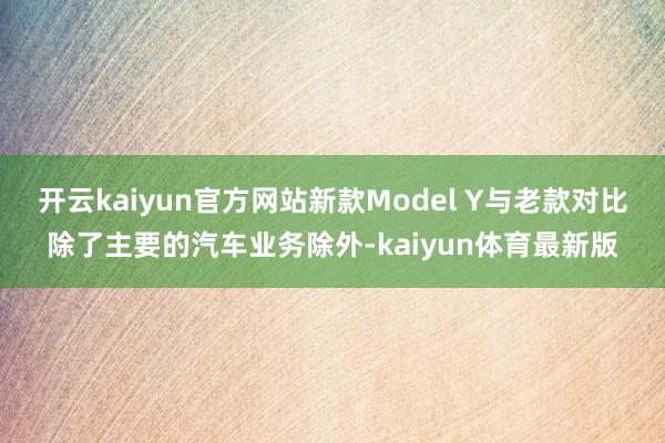 开云kaiyun官方网站新款Model Y与老款对比除了主要的汽车业务除外-kaiyun体育最新版