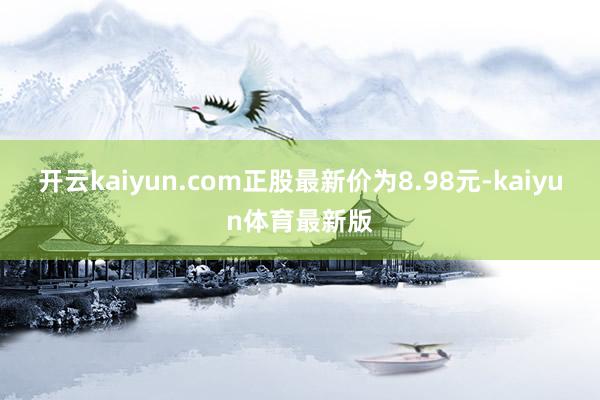开云kaiyun.com正股最新价为8.98元-kaiyun体育最新版