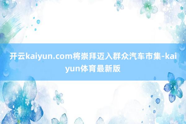 开云kaiyun.com将崇拜迈入群众汽车市集-kaiyun体育最新版