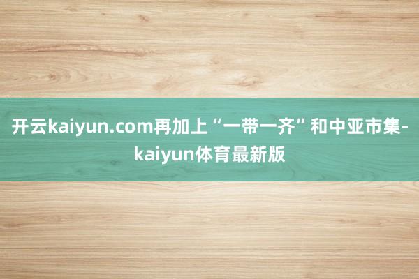 开云kaiyun.com再加上“一带一齐”和中亚市集-kaiyun体育最新版