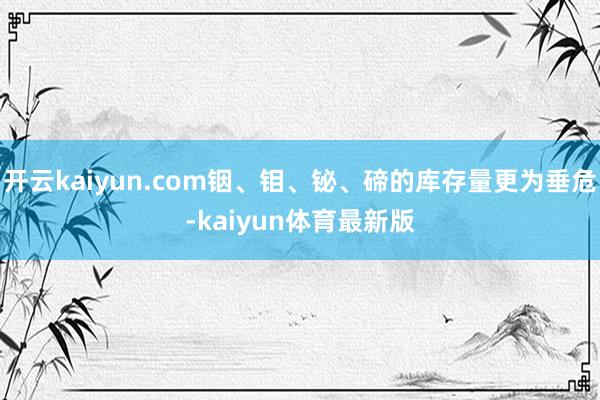 开云kaiyun.com铟、钼、铋、碲的库存量更为垂危-kaiyun体育最新版