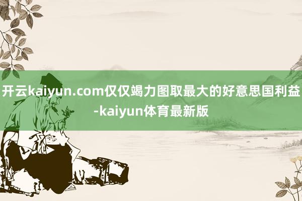开云kaiyun.com仅仅竭力图取最大的好意思国利益-kaiyun体育最新版