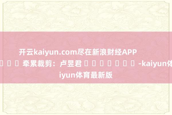 开云kaiyun.com尽在新浪财经APP            						牵累裁剪：卢昱君 							-kaiyun体育最新版