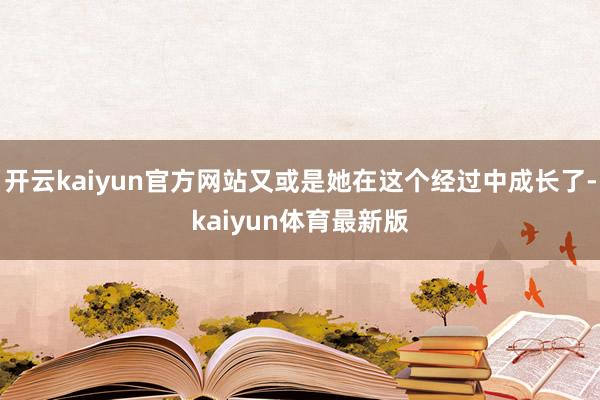 开云kaiyun官方网站又或是她在这个经过中成长了-kaiyun体育最新版