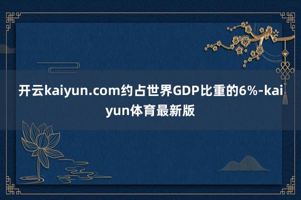 开云kaiyun.com约占世界GDP比重的6%-kaiyun体育最新版