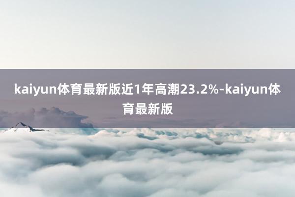 kaiyun体育最新版近1年高潮23.2%-kaiyun体育最新版